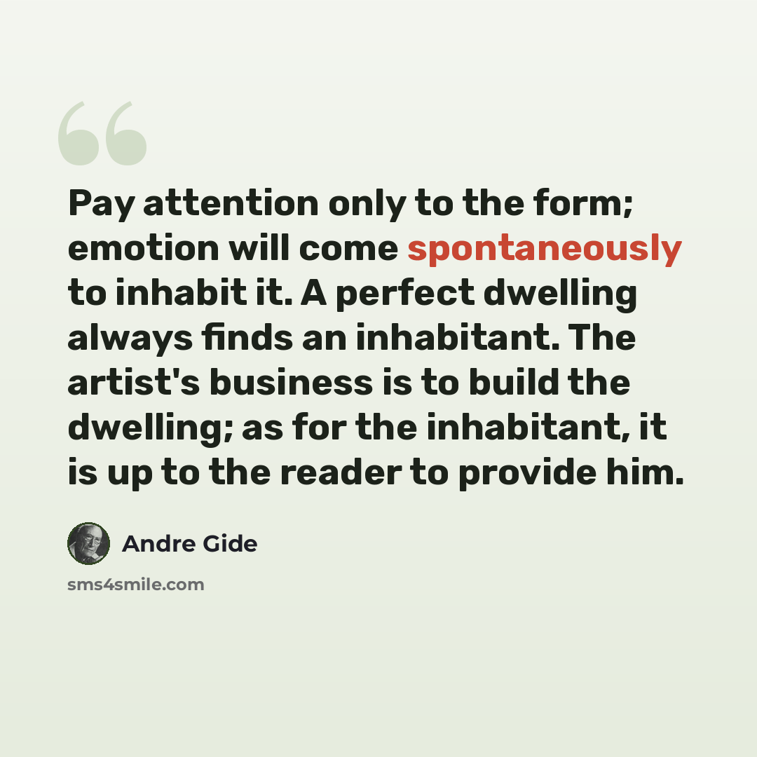 “Pay attention only to the form; emotion will come spontaneously to inhabit it. A perfect dwelling always finds an inhabitant. The artist's business is to build the dwelling; as for the inhabitant, it is up to the reader to provide him.” quote by Andre Gide