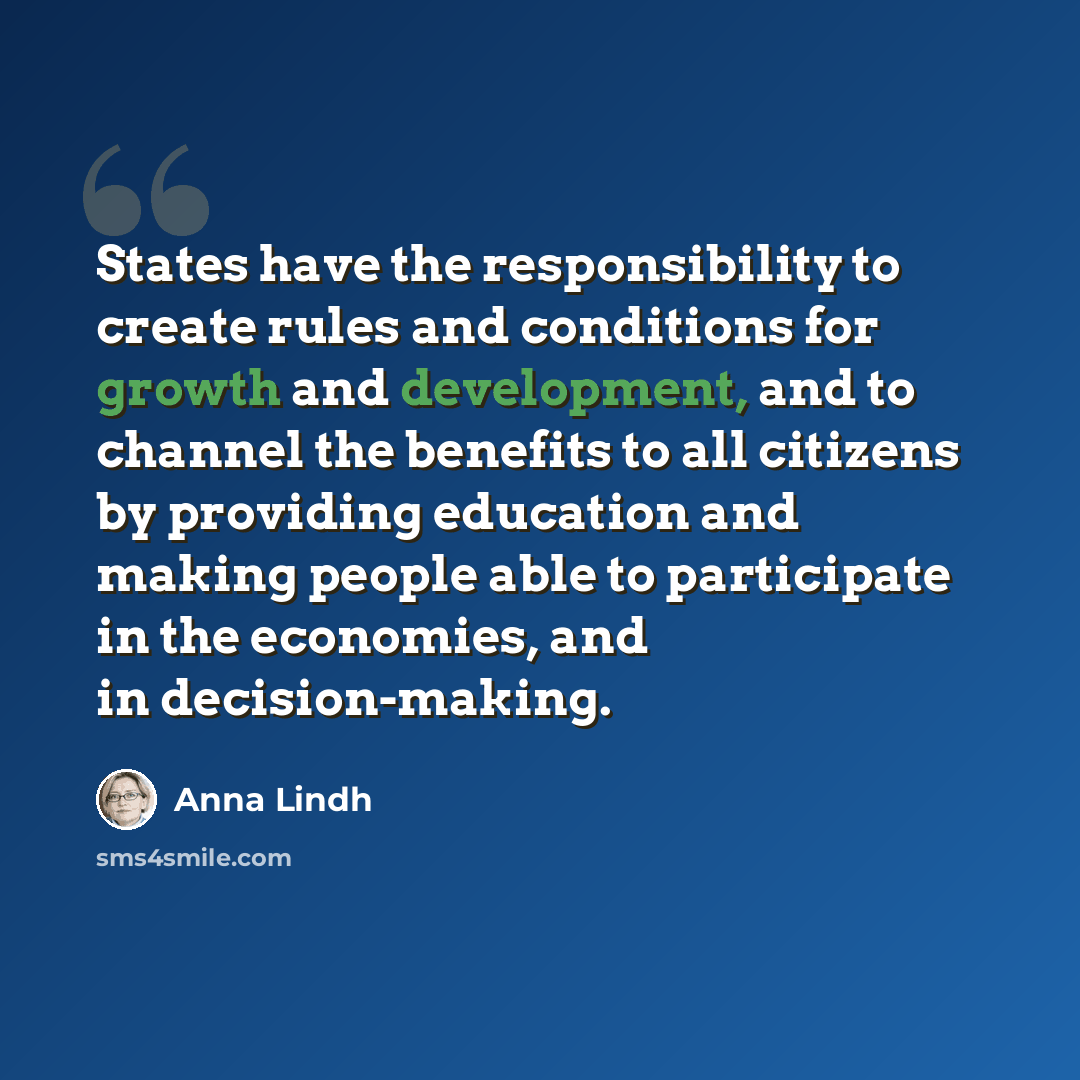 “States have the responsibility to create rules and conditions for growth and development, and to channel the benefits to all citizens by providing education and making people able to participate in the economies, and in decision-making.” quote by Anna Lindh