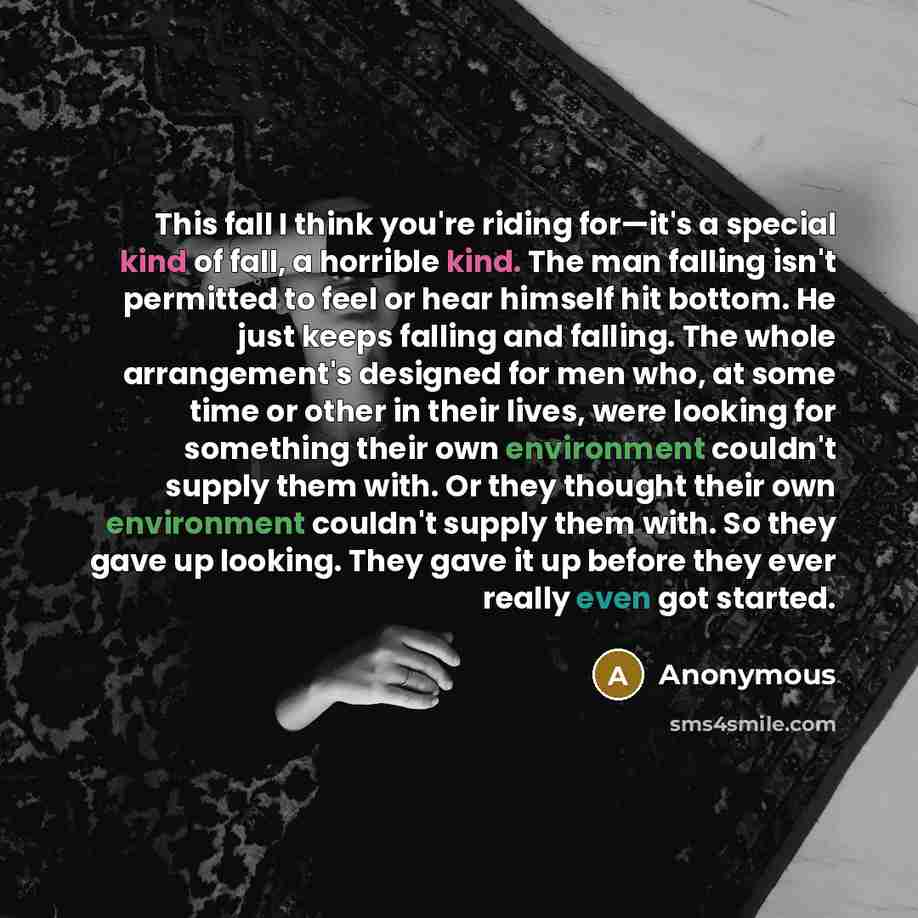 “This fall I think you're riding for—it's a special kind of fall, a horrible kind. The man falling isn't permitted to feel or hear himself hit bottom. He just keeps falling and falling. The whole arrangement's designed for men who, at some time or other in their lives, were looking for something…” quote by Anonymous