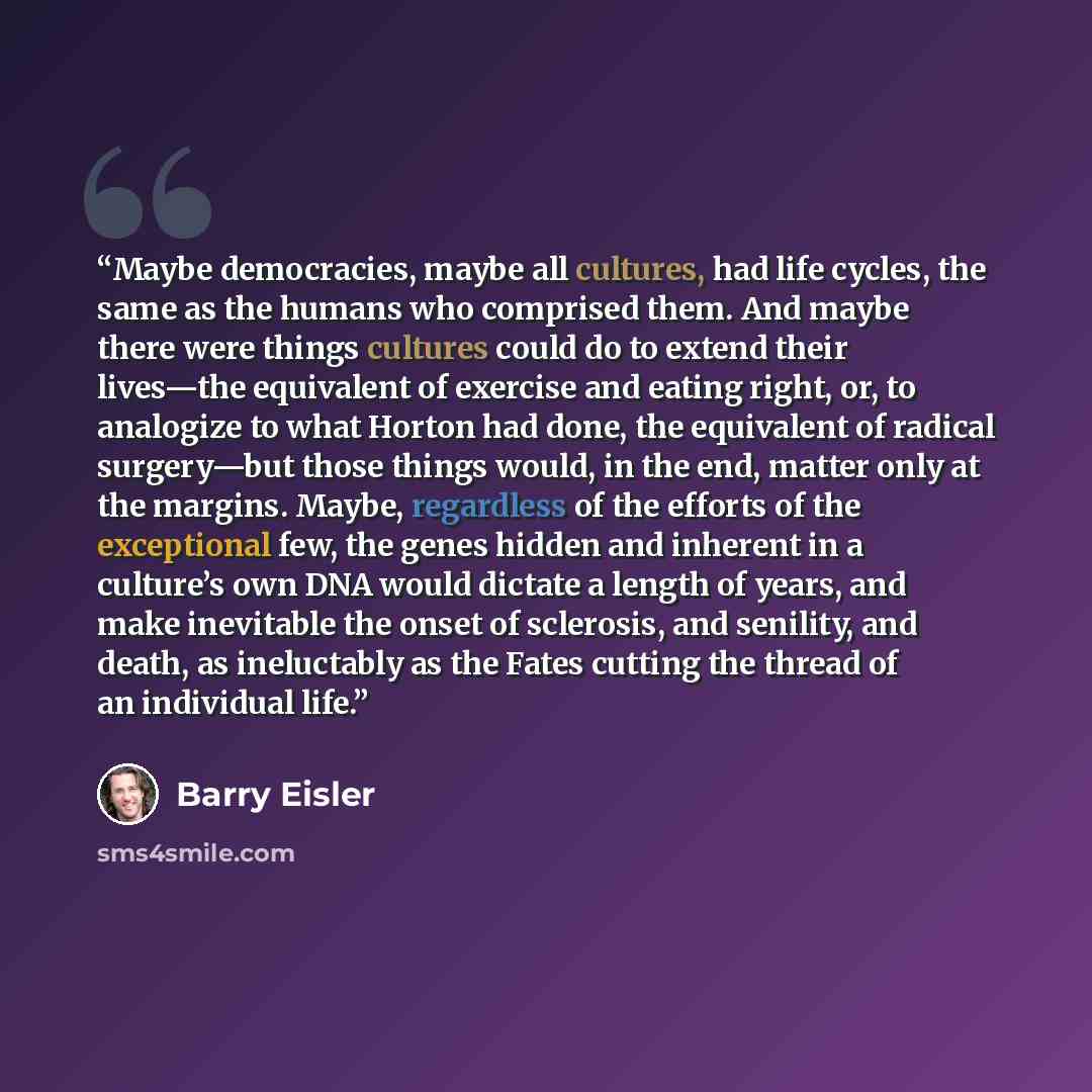 “Maybe democracies, maybe all cultures, had life cycles, the same as the humans who comprised them. And maybe there were things cultures could do to extend their lives—the equivalent of exercise and eating right, or, to analogize to what Horton had done, the equivalent of radical surgery—but those…” quote by Barry Eisler