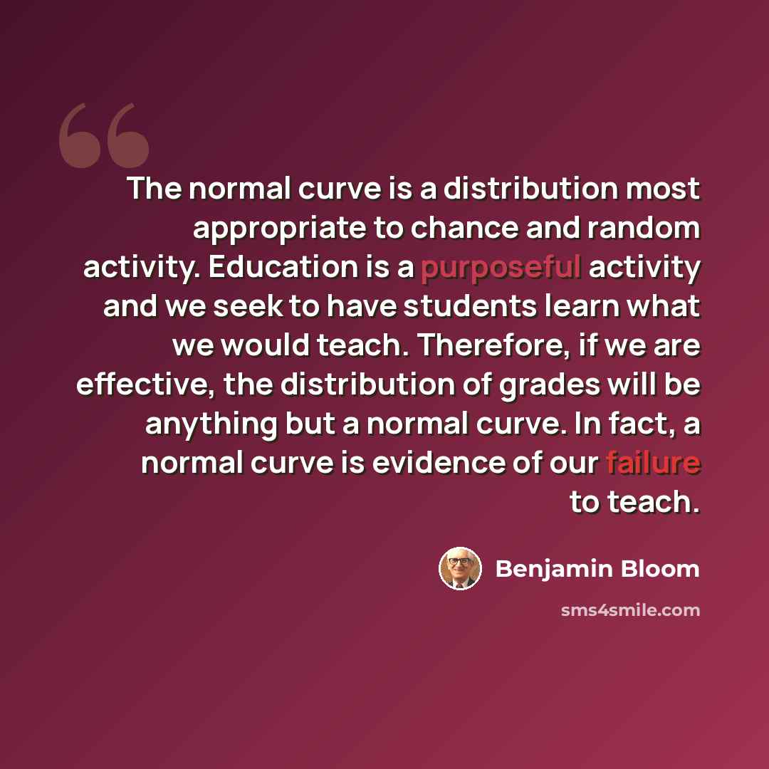 “The normal curve is a distribution most appropriate to chance and random activity. Education is a purposeful activity and we seek to have students learn what we would teach. Therefore, if we are effective, the distribution of grades will be anything but a normal curve. In fact, a normal curve is…” quote by Benjamin Bloom