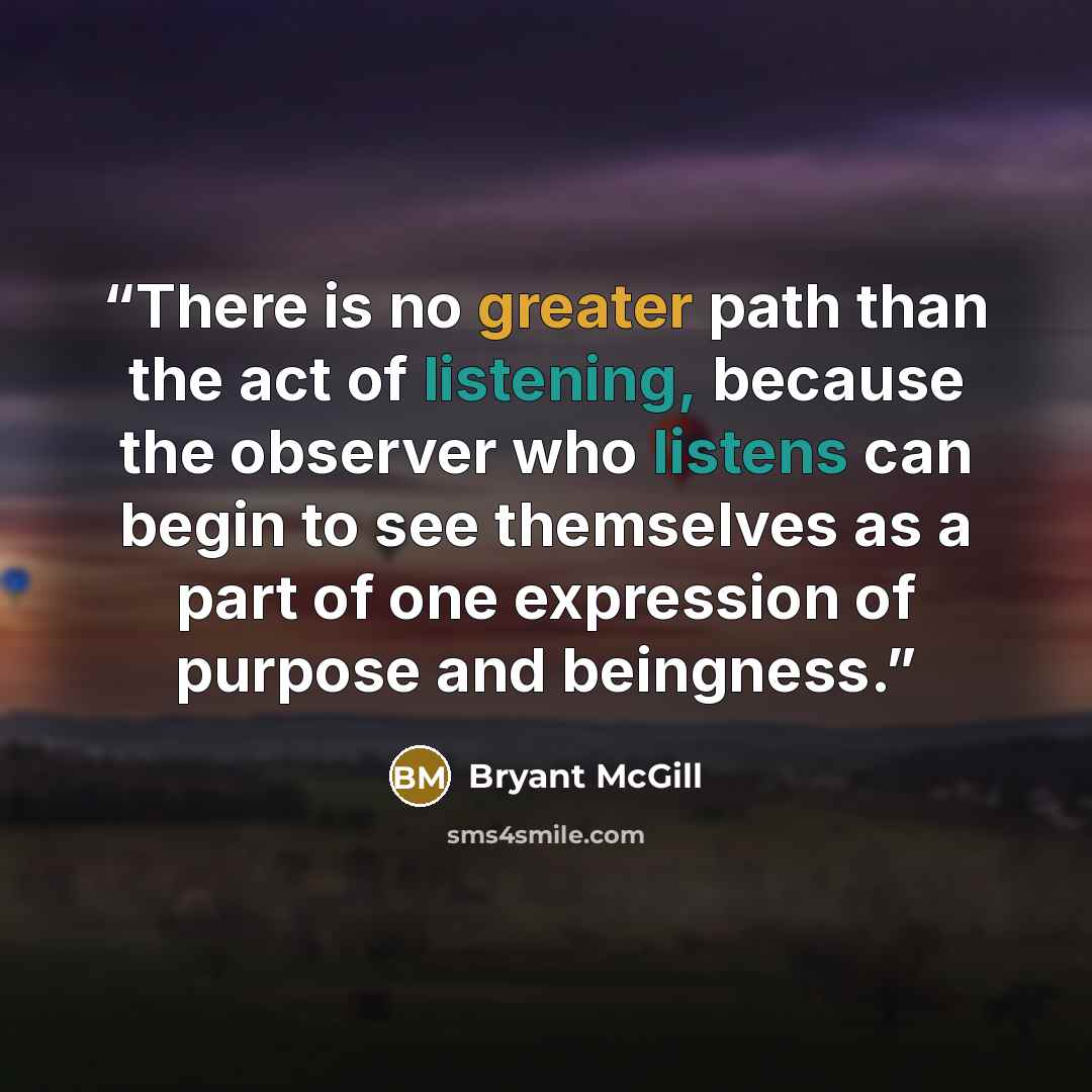 “There is no greater path than the act of listening, because the observer who listens can begin to see themselves as a part of one expression of purpose and beingness.” quote by Bryant McGill