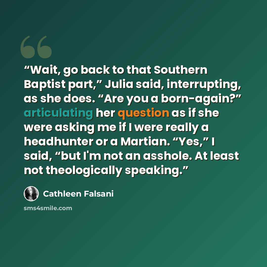 “Wait, go back to that Southern Baptist part,” Julia said, interrupting, as she does. “Are you a born-again?” articulating her question as if she were asking me if I were really a headhunter or a Martian. “Yes,” I said, “but I'm not an asshole. At least not theologically speaking.” quote by Cathleen Falsani