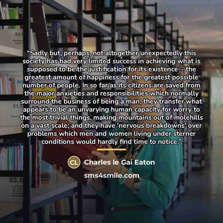 “Sadly but, perhaps, not altogether unexpectedly this society has had very limited success in achieving what is supposed to be the justification for its existence-- the greatest amount of happiness for the greatest possible number of people. In so far as its citizens are saved from the major…” quote by Charles Le Gai Eaton