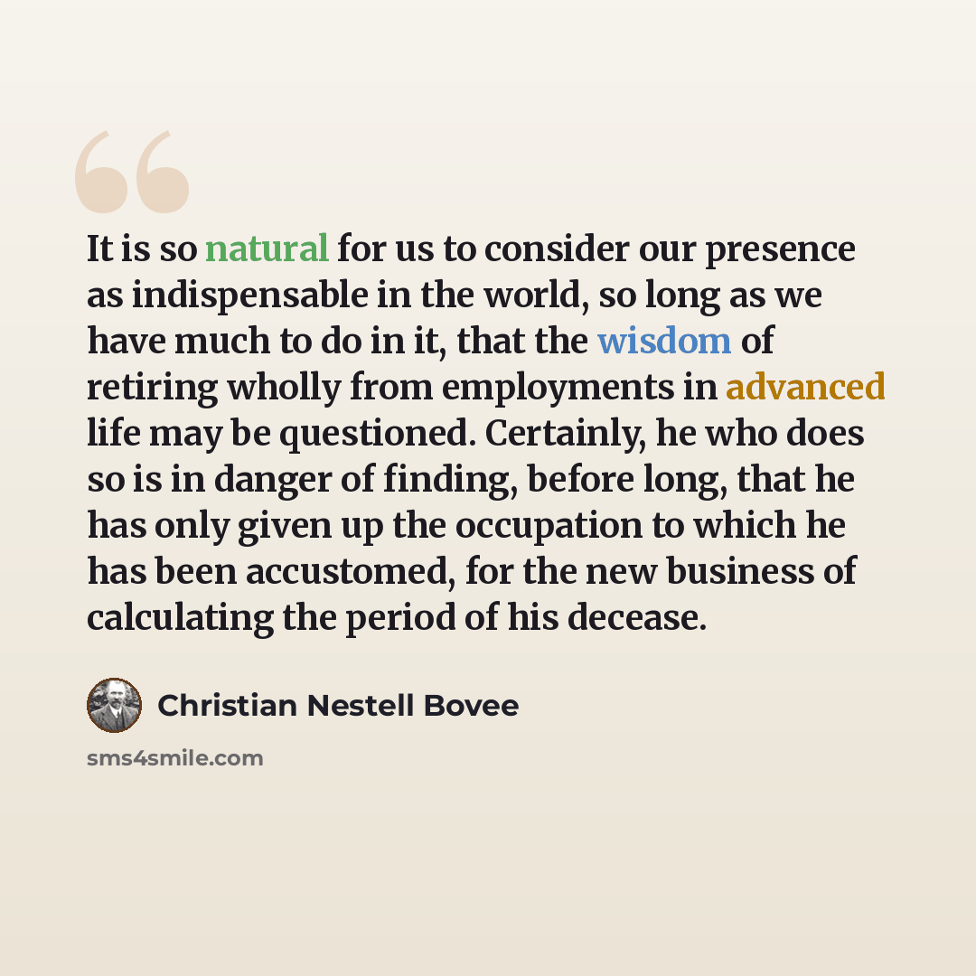 “It is so natural for us to consider our presence as indispensable in the world, so long as we have much to do in it, that the wisdom of retiring wholly from employments in advanced life may be questioned. Certainly, he who does so is in danger of finding, before long, that he has only given up the…” quote by Christian Nestell Bovee
