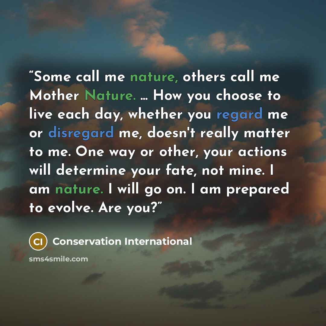 “Some call me nature, others call me Mother Nature. ... How you choose to live each day, whether you regard me or disregard me, doesn't really matter to me. One way or other, your actions will determine your fate, not mine. I am nature. I will go on. I am prepared to evolve. Are you?” quote by Conservation International