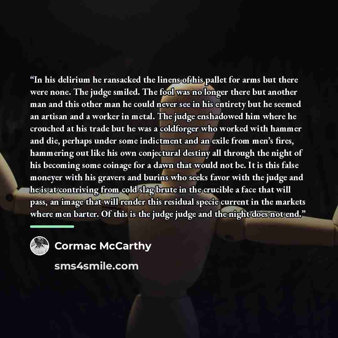 “In his delirium he ransacked the linens of his pallet for arms but there were none. The judge smiled. The fool was no longer there but another man and this other man he could never see in his entirety but he seemed an artisan and a worker in metal. The judge enshadowed him where he crouched at his…” quote by Cormac McCarthy