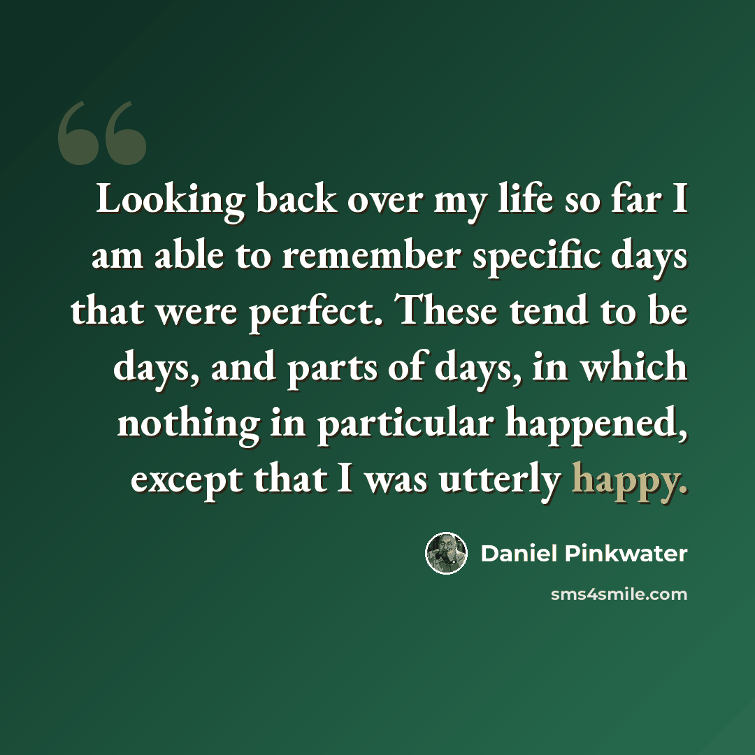 “Looking back over my life so far I am able to remember specific days that were perfect. These tend to be days, and parts of days, in which nothing in particular happened, except that I was utterly happy.” quote by Daniel Pinkwater