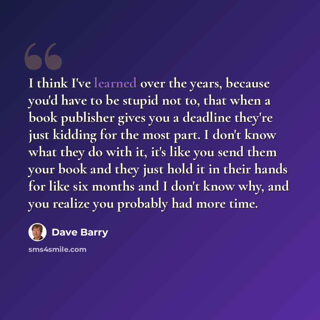 “I think I've learned over the years, because you'd have to be stupid not to, that when a book publisher gives you a deadline they're just kidding for the most part. I don't know what they do with it, it's like you send them your book and they just hold it in their hands for like six months and I…” quote by Dave Barry