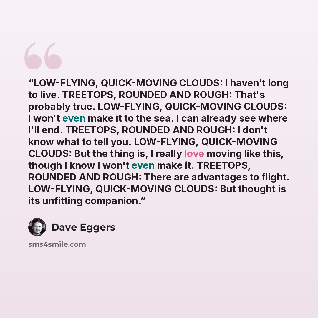 “LOW-FLYING, QUICK-MOVING CLOUDS: I haven't long to live. TREETOPS, ROUNDED AND ROUGH: That's probably true. LOW-FLYING, QUICK-MOVING CLOUDS: I won't even make it to the sea. I can already see where I'll end. TREETOPS, ROUNDED AND ROUGH: I don't know what to tell you. LOW-FLYING, QUICK-MOVING…” quote by Dave Eggers