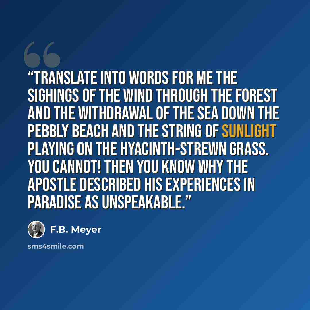 “Translate into words for me the sighings of the wind through the forest and the withdrawal of the sea down the pebbly beach and the string of sunlight playing on the hyacinth-strewn grass. You cannot! Then you know why the apostle described his experiences in Paradise as unspeakable.” quote by F.B. Meyer