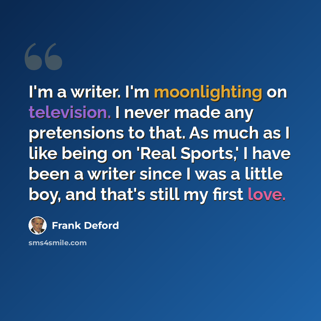 “I'm a writer. I'm moonlighting on television. I never made any pretensions to that. As much as I like being on 'Real Sports,' I have been a writer since I was a little boy, and that's still my first love.” quote by Frank Deford
