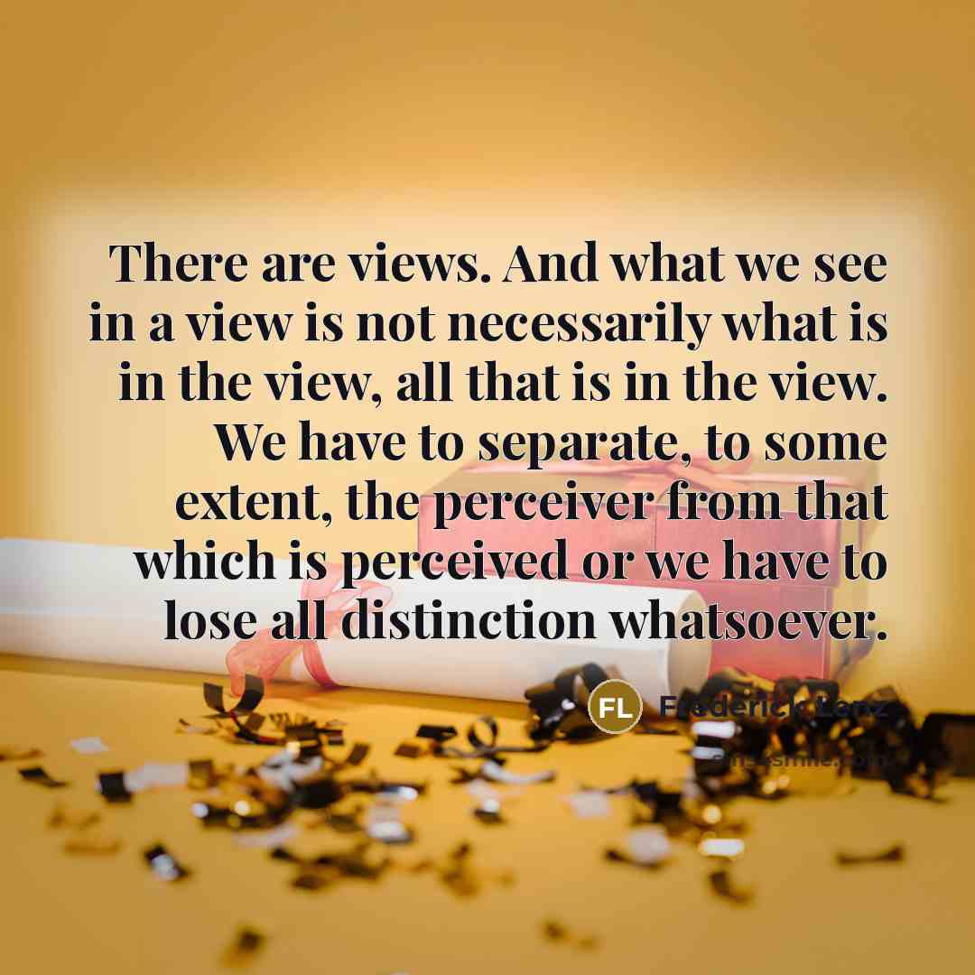 “There are views. And what we see in a view is not necessarily what is in the view, all that is in the view. We have to separate, to some extent, the perceiver from that which is perceived or we have to lose all distinction whatsoever.” quote by Frederick Lenz