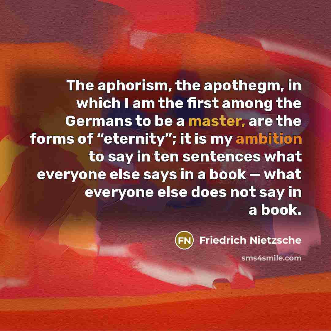 “The aphorism, the apothegm, in which I am the first among the Germans to be a master, are the forms of “eternity”; it is my ambition to say in ten sentences what everyone else says in a book — what everyone else does not say in a book.” quote by Friedrich Nietzsche