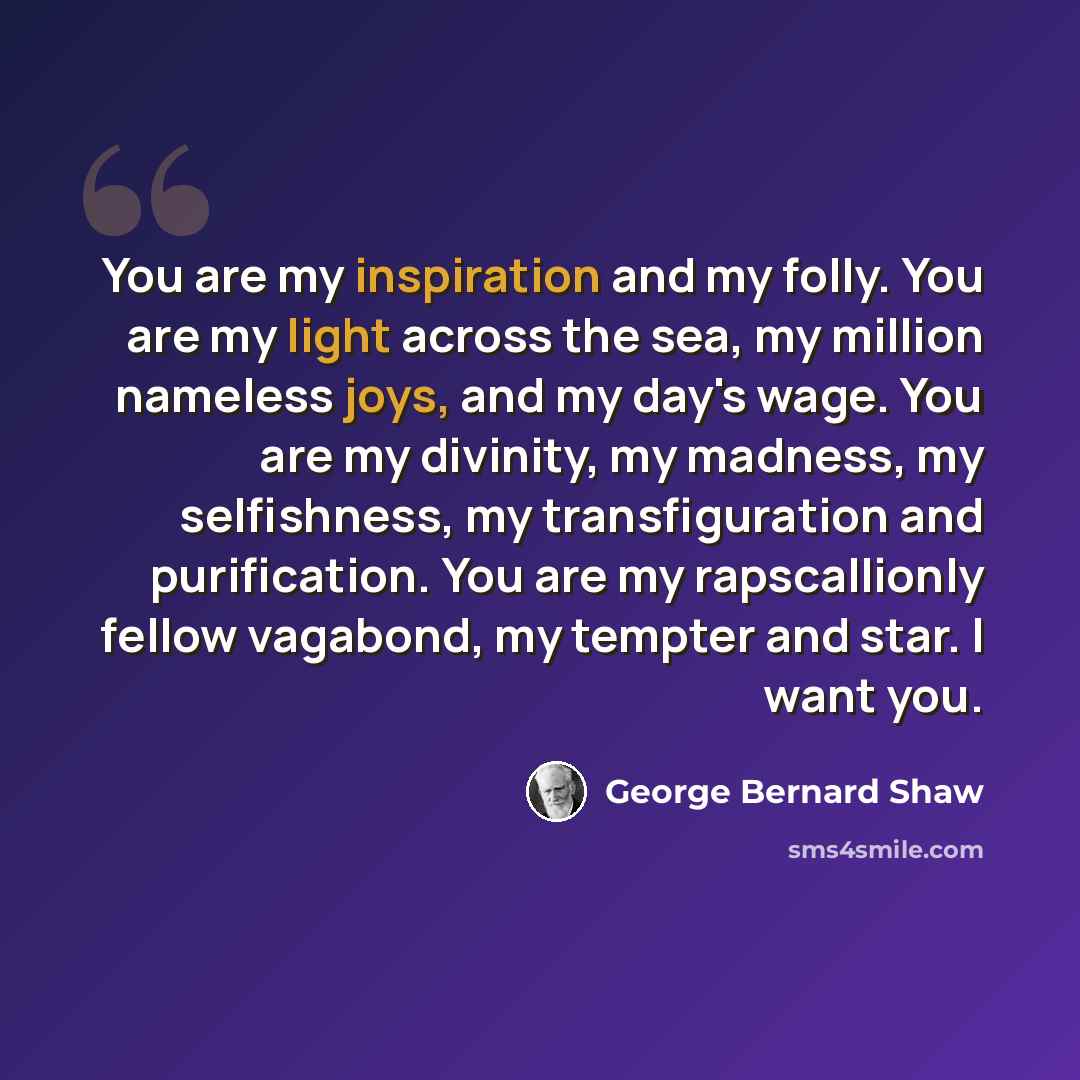 “You are my inspiration and my folly. You are my light across the sea, my million nameless joys, and my day's wage. You are my divinity, my madness, my selfishness, my transfiguration and purification. You are my rapscallionly fellow vagabond, my tempter and star. I want you.” quote by George Bernard Shaw