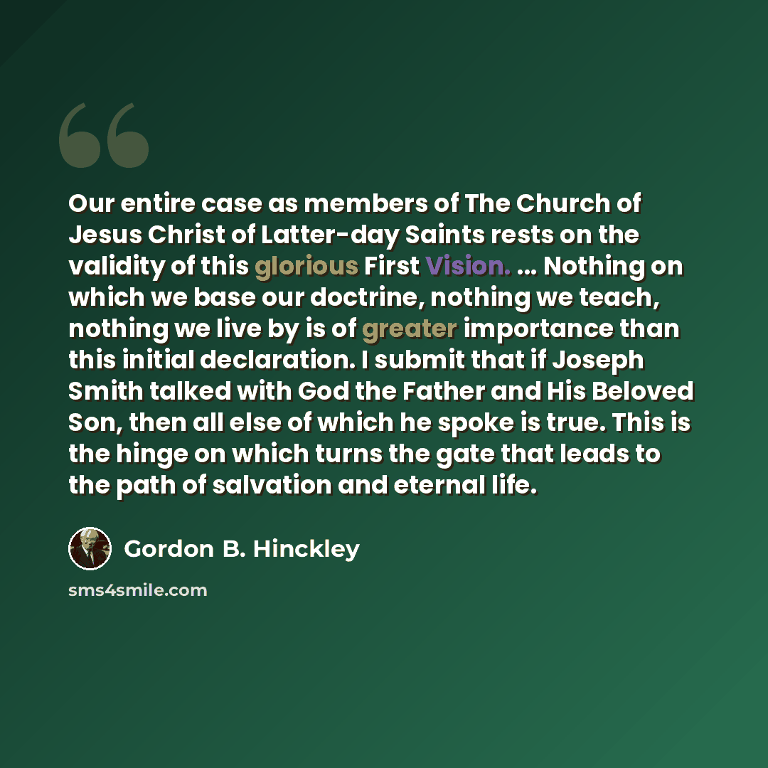 “Our entire case as members of The Church of Jesus Christ of Latter-day Saints rests on the validity of this glorious First Vision. ... Nothing on which we base our doctrine, nothing we teach, nothing we live by is of greater importance than this initial declaration. I submit that if Joseph Smith…” quote by Gordon B. Hinckley