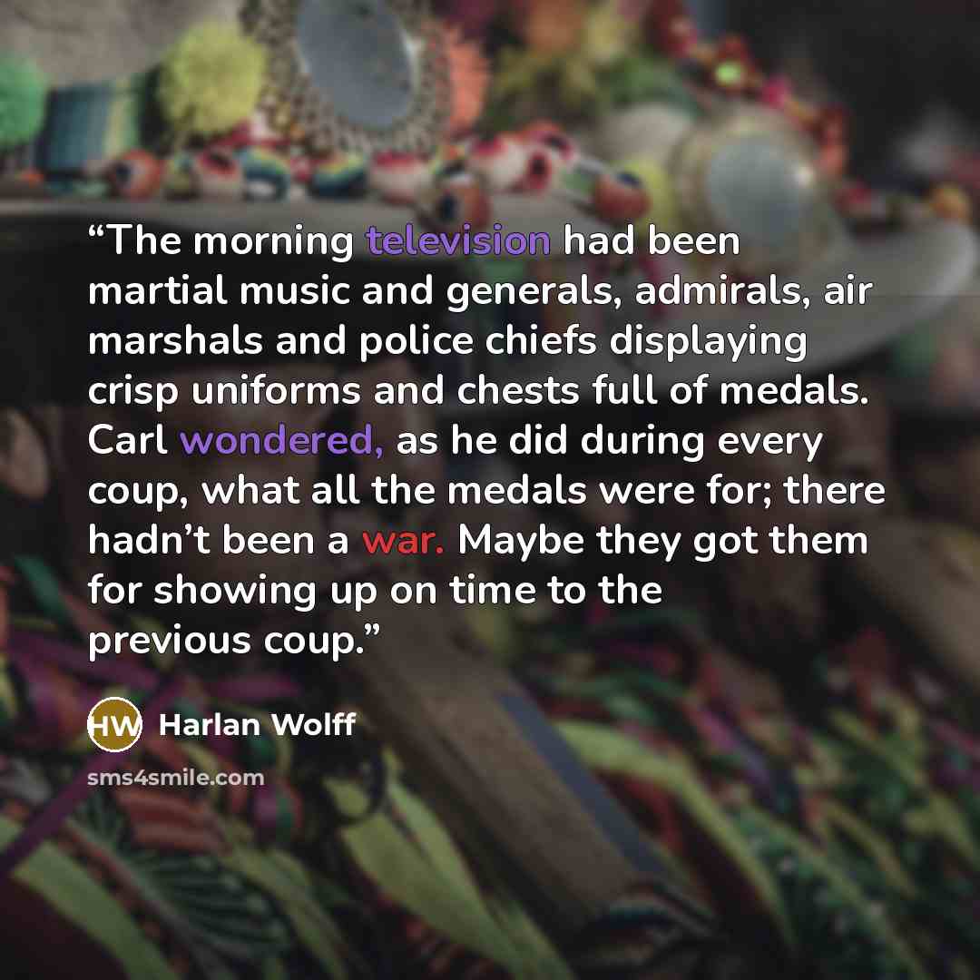 “The morning television had been martial music and generals, admirals, air marshals and police chiefs displaying crisp uniforms and chests full of medals. Carl wondered, as he did during every coup, what all the medals were for; there hadn’t been a war. Maybe they got them for showing up on time to…” quote by Harlan Wolff