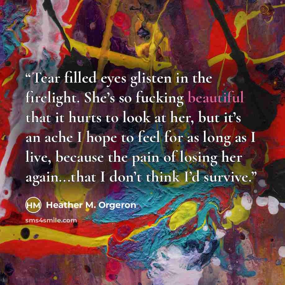 “Tear filled eyes glisten in the firelight. She’s so fucking beautiful that it hurts to look at her, but it’s an ache I hope to feel for as long as I live, because the pain of losing her again...that I don’t think I’d survive.” quote by Heather M. Orgeron