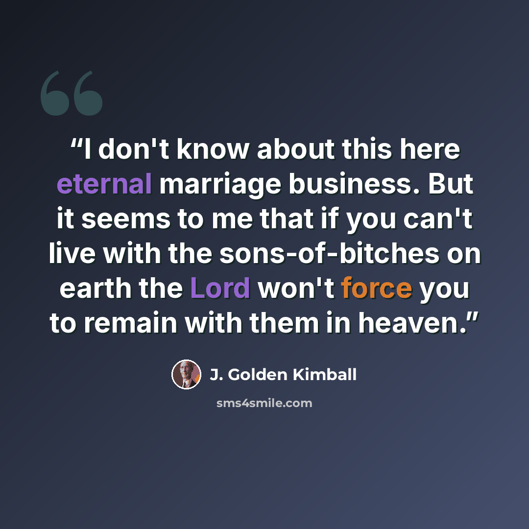 “I don't know about this here eternal marriage business. But it seems to me that if you can't live with the sons-of-bitches on earth the Lord won't force you to remain with them in heaven.” quote by J. Golden Kimball
