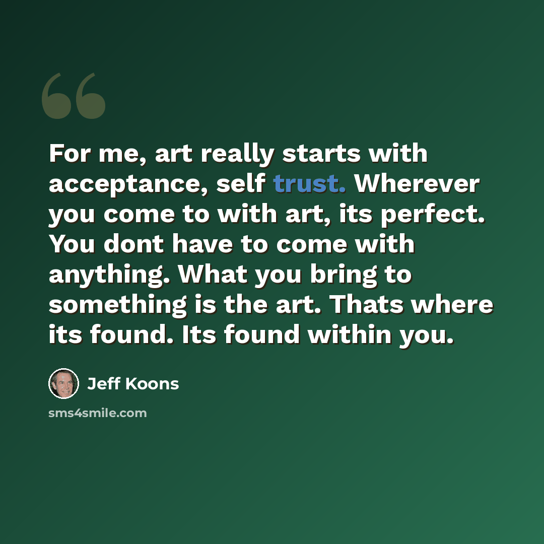 “For me, art really starts with acceptance, self trust. Wherever you come to with art, its perfect. You dont have to come with anything. What you bring to something is the art. Thats where its found. Its found within you.” quote by Jeff Koons