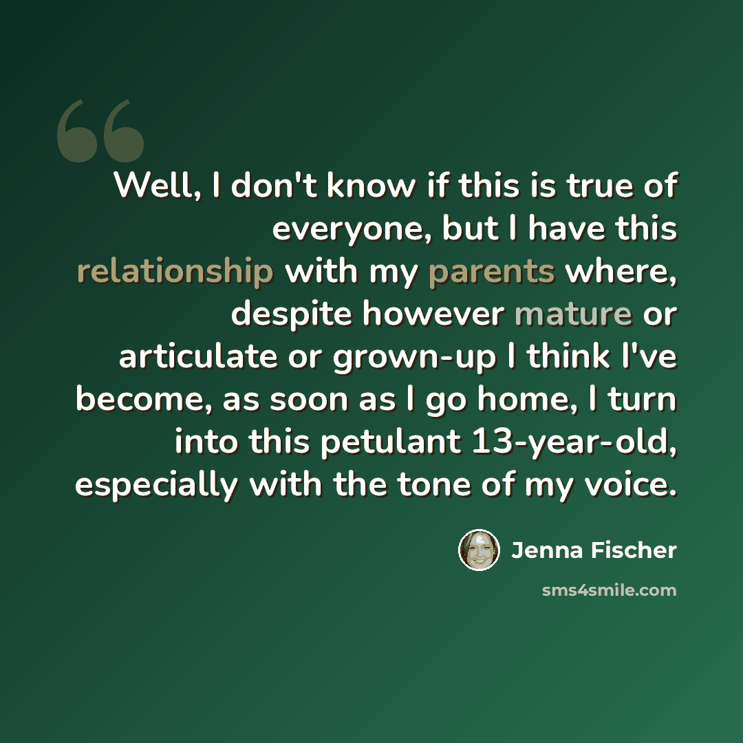 “Well, I don't know if this is true of everyone, but I have this relationship with my parents where, despite however mature or articulate or grown-up I think I've become, as soon as I go home, I turn into this petulant 13-year-old, especially with the tone of my voice.” quote by Jenna Fischer