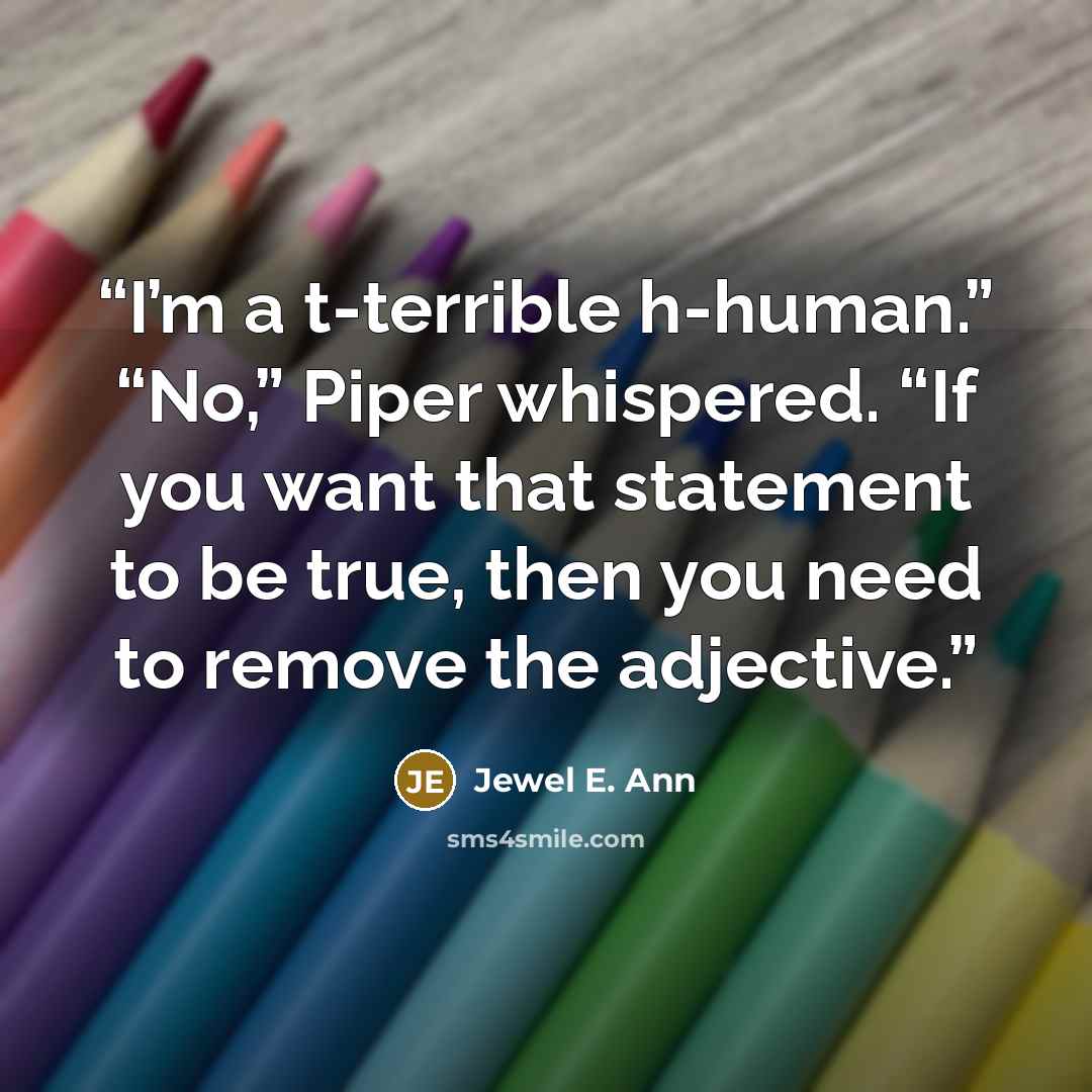 “I’m a t-terrible h-human.” “No,” Piper whispered. “If you want that statement to be true, then you need to remove the adjective.” quote by Jewel E. Ann