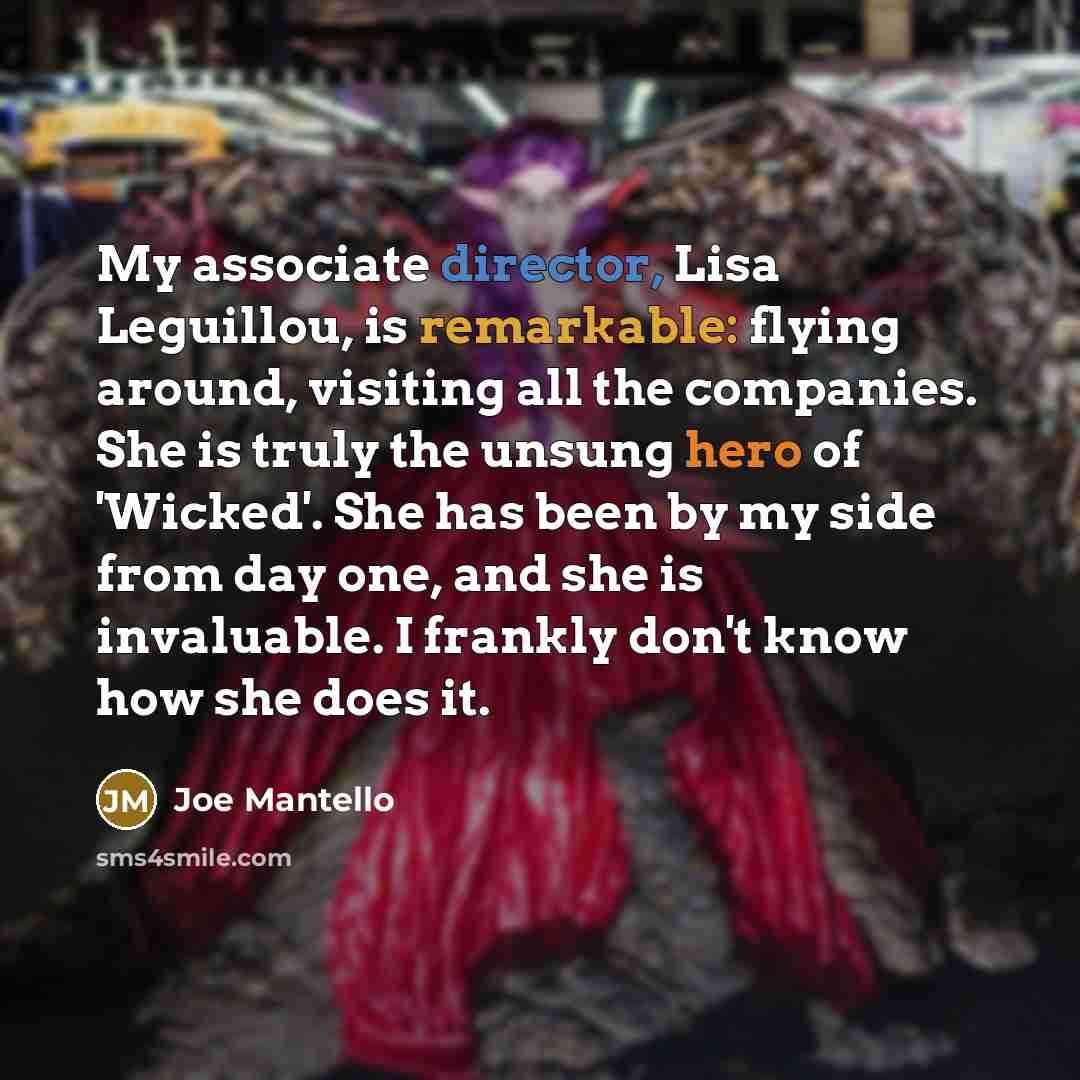 “My associate director, Lisa Leguillou, is remarkable: flying around, visiting all the companies. She is truly the unsung hero of 'Wicked'. She has been by my side from day one, and she is invaluable. I frankly don't know how she does it.” quote by Joe Mantello
