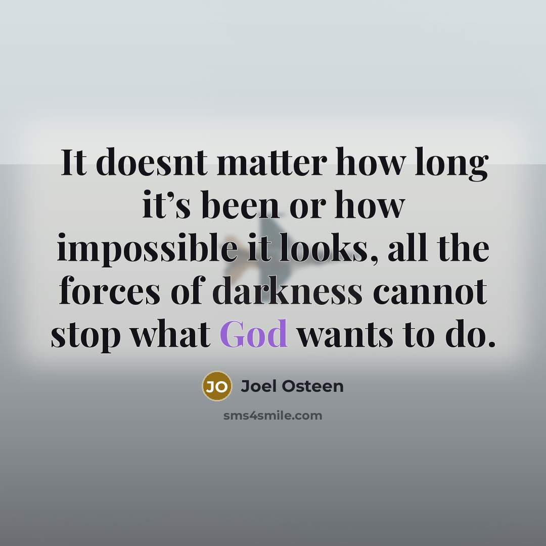 “It doesnt matter how long it’s been or how impossible it looks, all the forces of darkness cannot stop what God wants to do.” quote by Joel Osteen