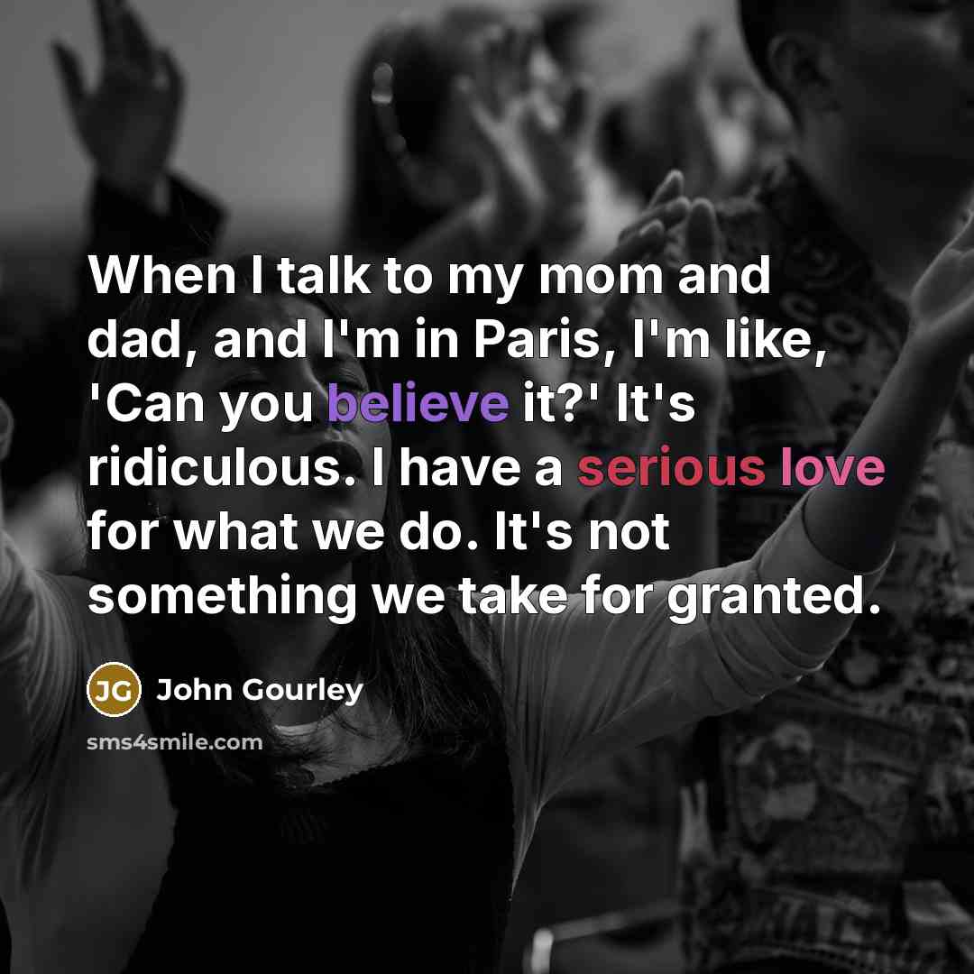 “When I talk to my mom and dad, and I'm in Paris, I'm like, 'Can you believe it?' It's ridiculous. I have a serious love for what we do. It's not something we take for granted.” quote by John Gourley