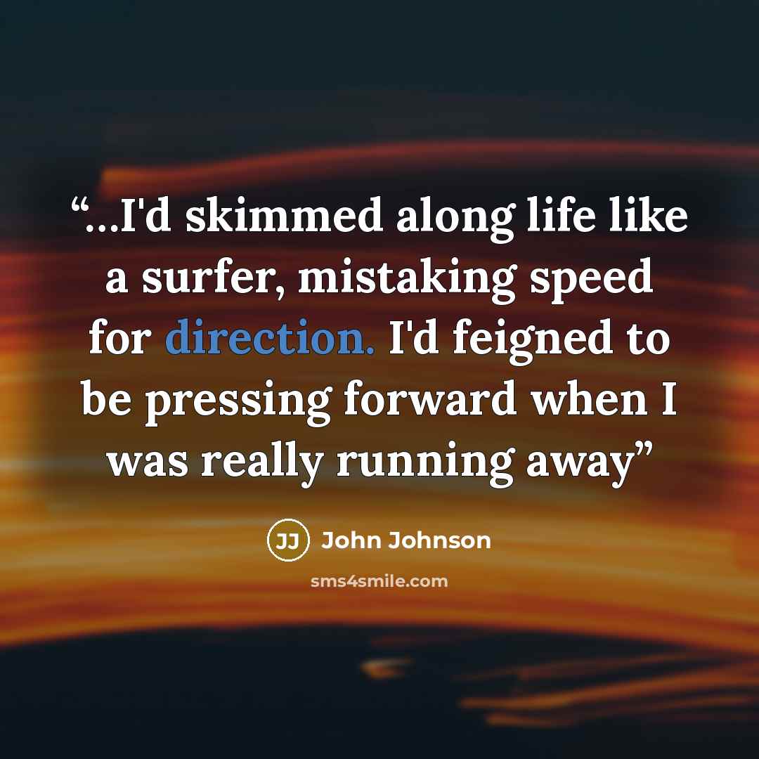 “…I'd skimmed along life like a surfer, mistaking speed for direction. I'd feigned to be pressing forward when I was really running away” quote by John Johnson