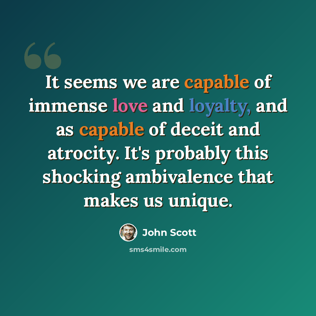 “It seems we are capable of immense love and loyalty, and as capable of deceit and atrocity. It's probably this shocking ambivalence that makes us unique.” quote by John Scott