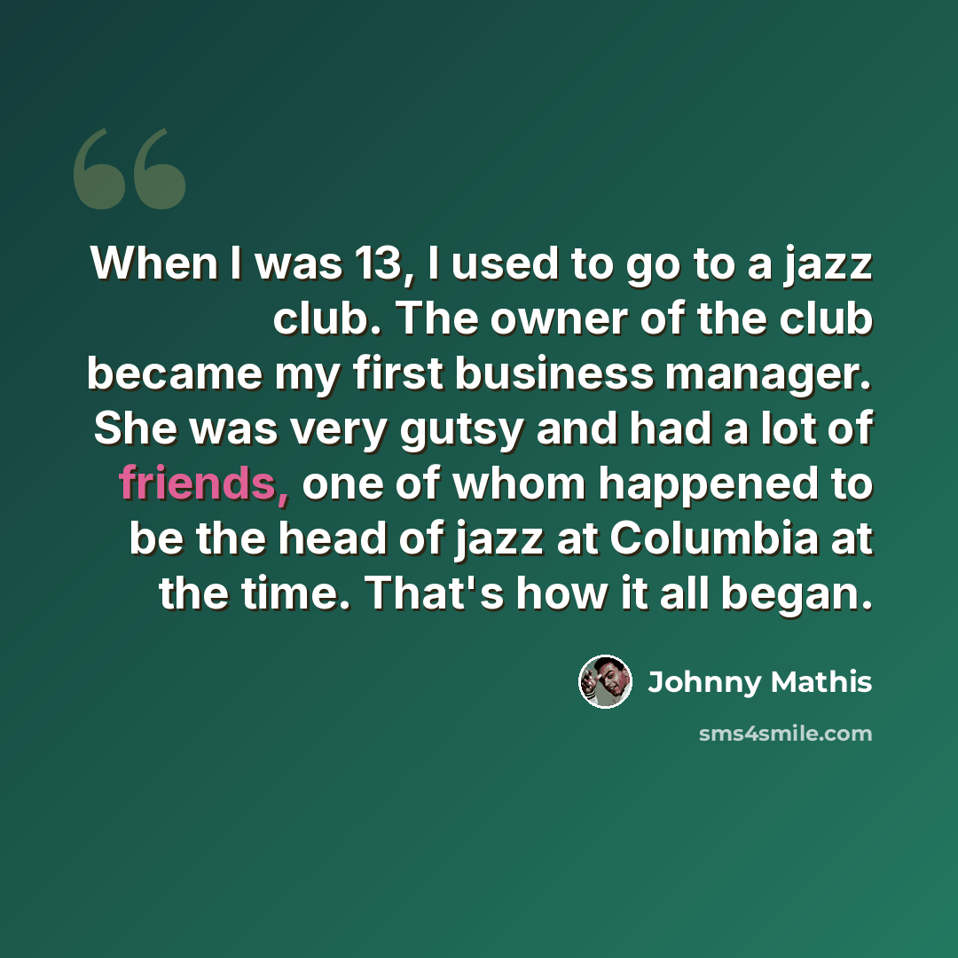 “When I was 13, I used to go to a jazz club. The owner of the club became my first business manager. She was very gutsy and had a lot of friends, one of whom happened to be the head of jazz at Columbia at the time. That's how it all began.” quote by Johnny Mathis