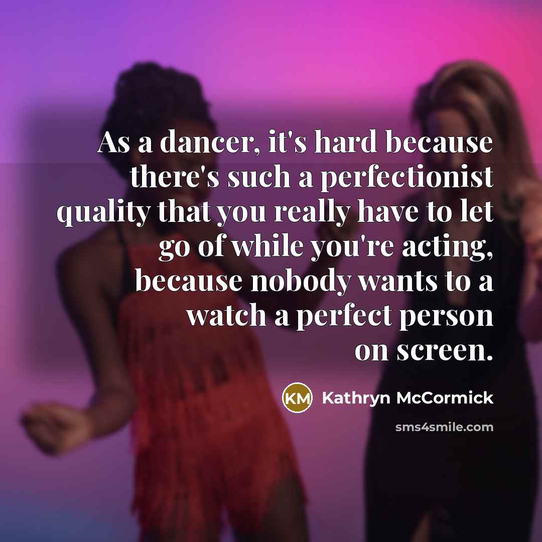 “As a dancer, it's hard because there's such a perfectionist quality that you really have to let go of while you're acting, because nobody wants to a watch a perfect person on screen.” quote by Kathryn McCormick