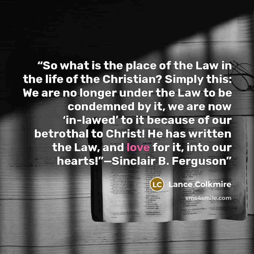 “So what is the place of the Law in the life of the Christian? Simply this: We are no longer under the Law to be condemned by it, we are now ‘in-lawed’ to it because of our betrothal to Christ! He has written the Law, and love for it, into our hearts!”—Sinclair B. Ferguson” quote by Lance Colkmire