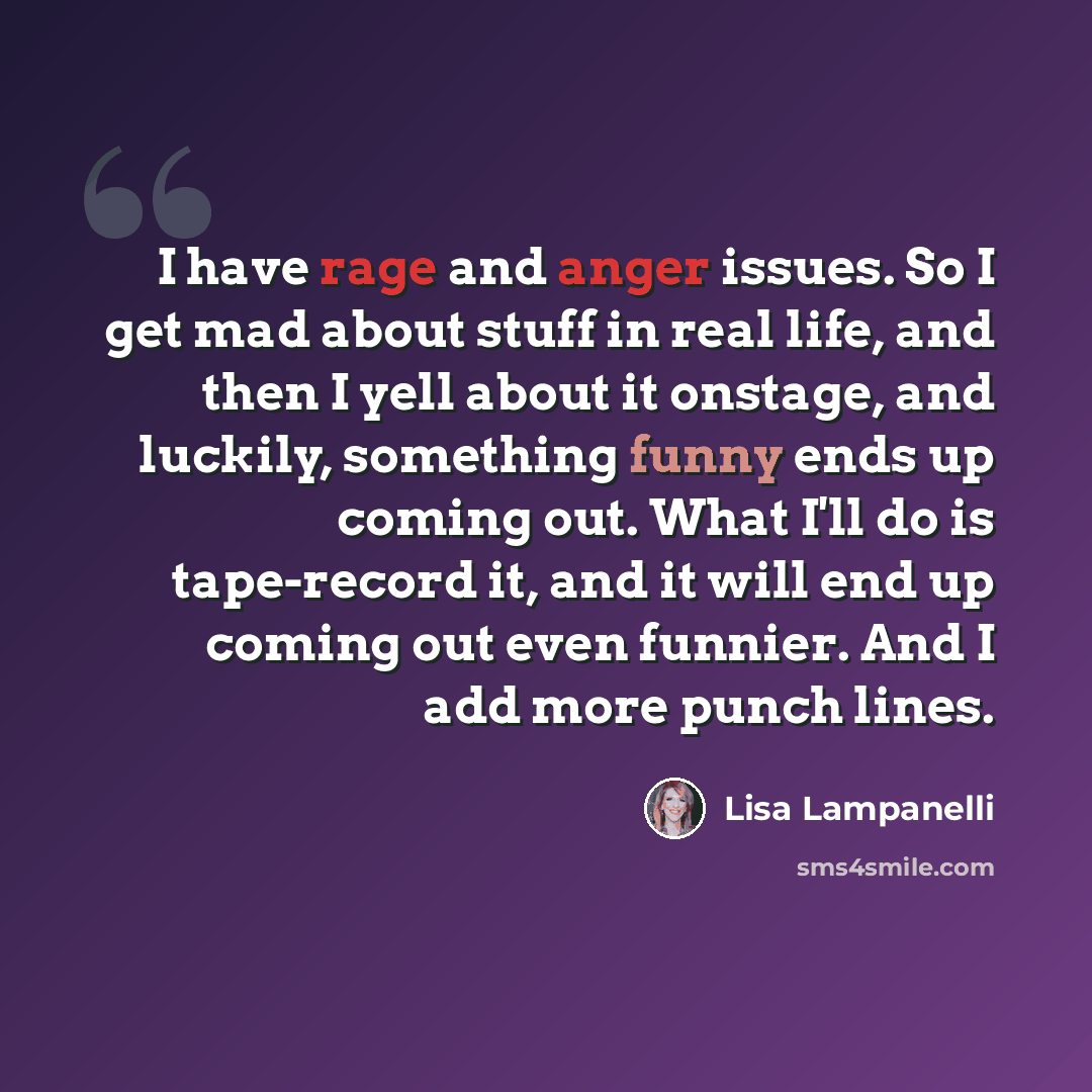 “I have rage and anger issues. So I get mad about stuff in real life, and then I yell about it onstage, and luckily, something funny ends up coming out. What I'll do is tape-record it, and it will end up coming out even funnier. And I add more punch lines.” quote by Lisa Lampanelli