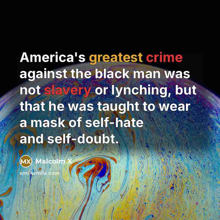 “America's greatest crime against the black man was not slavery or lynching, but that he was taught to wear a mask of self-hate and self-doubt.” quote by Malcolm X