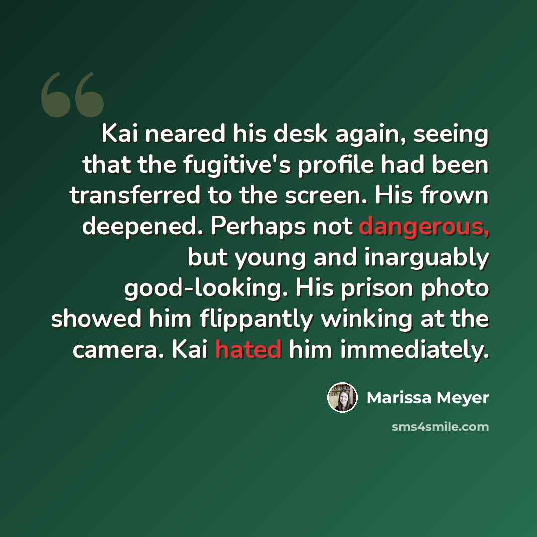 “Kai neared his desk again, seeing that the fugitive's profile had been transferred to the screen. His frown deepened. Perhaps not dangerous, but young and inarguably good-looking. His prison photo showed him flippantly winking at the camera. Kai hated him immediately.” quote by Marissa Meyer