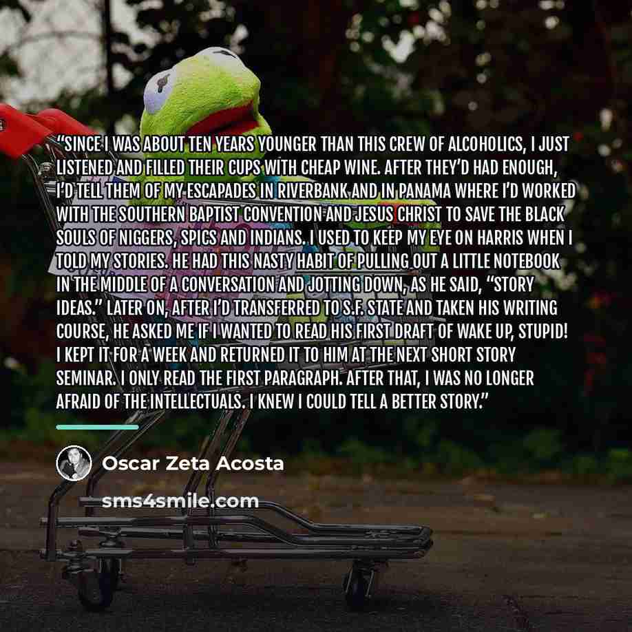 “Since I was about ten years younger than this crew of alcoholics, I just listened and filled their cups with cheap wine. After they’d had enough, I’d tell them of my escapades in Riverbank and in Panama where I’d worked with the Southern Baptist Convention and Jesus Christ to save the black souls…” quote by Oscar Zeta Acosta