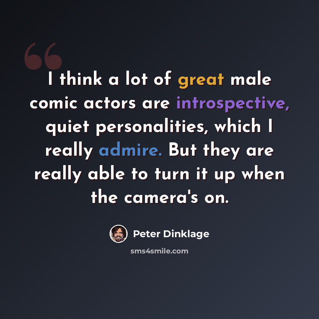 “I think a lot of great male comic actors are introspective, quiet personalities, which I really admire. But they are really able to turn it up when the camera's on.” quote by Peter Dinklage