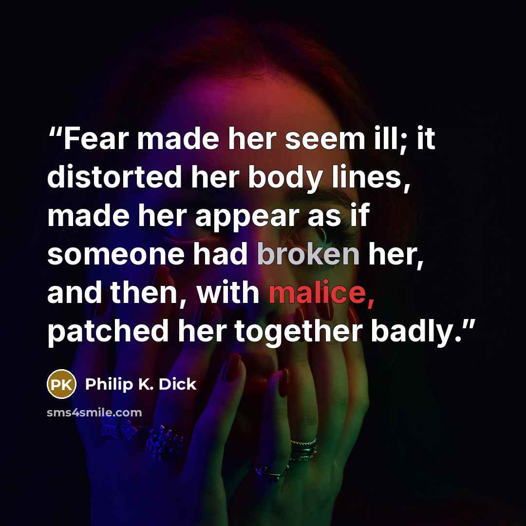 “Fear made her seem ill; it distorted her body lines, made her appear as if someone had broken her, and then, with malice, patched her together badly.” quote by Philip K. Dick