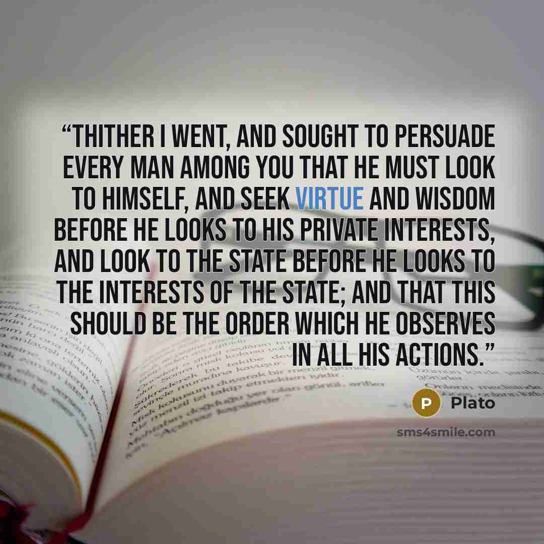 “thither I went, and sought to persuade every man among you that he must look to himself, and seek virtue and wisdom before he looks to his private interests, and look to the state before he looks to the interests of the state; and that this should be the order which he observes in all his actions.” quote by Plato