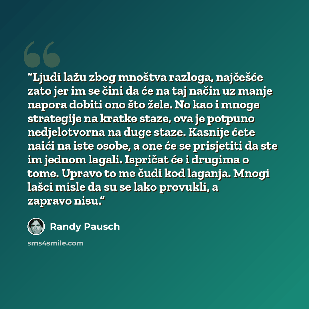 “Ljudi lažu zbog mnoštva razloga, najčešće zato jer im se čini da će na taj način uz manje napora dobiti ono što žele. No kao i mnoge strategije na kratke staze, ova je potpuno nedjelotvorna na duge staze. Kasnije ćete naići na iste osobe, a one će se prisjetiti da ste im jednom lagali. Ispričat će…” quote by Randy Pausch