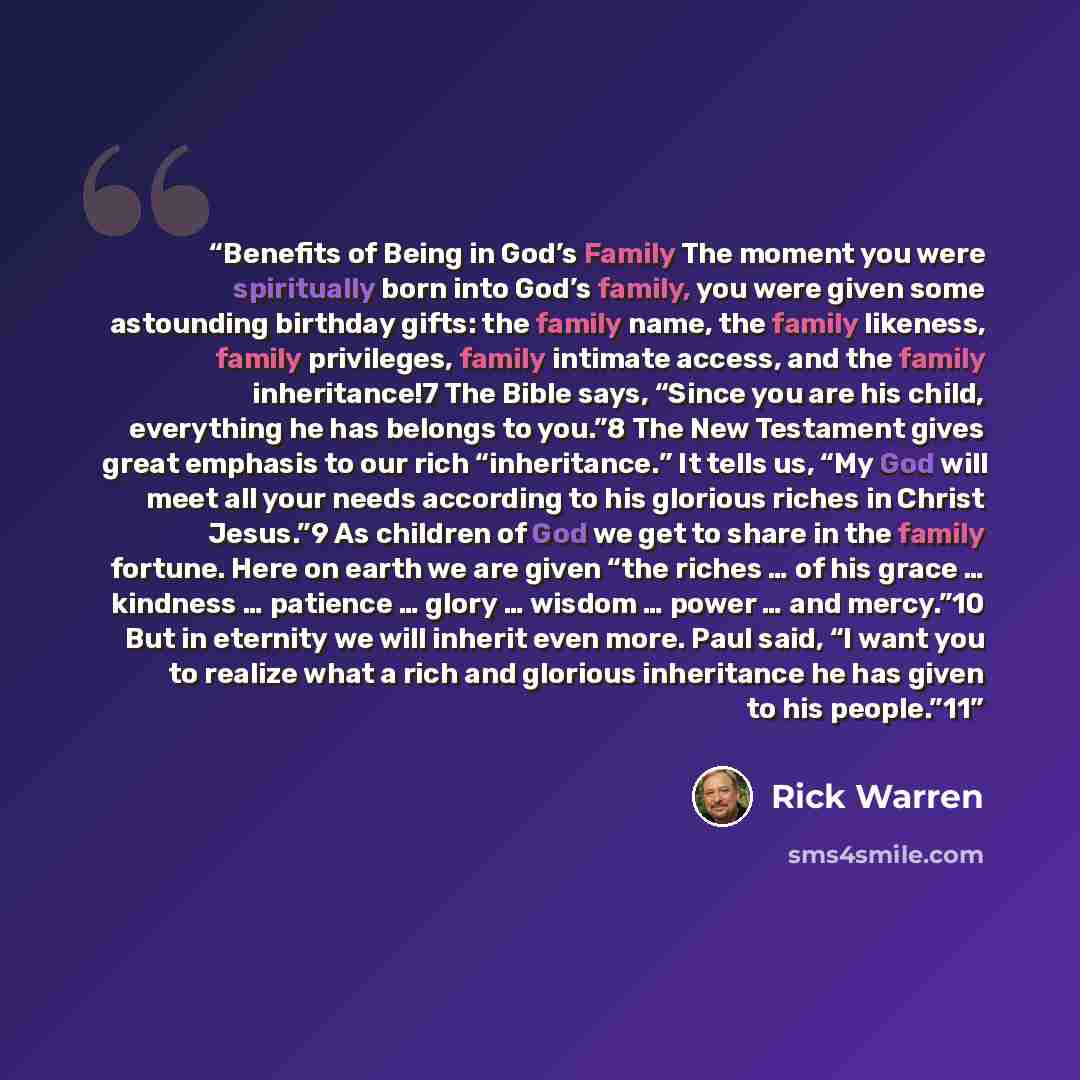 “Benefits of Being in God’s Family The moment you were spiritually born into God’s family, you were given some astounding birthday gifts: the family name, the family likeness, family privileges, family intimate access, and the family inheritance!7 The Bible says, “Since you are his child…” quote by Rick Warren