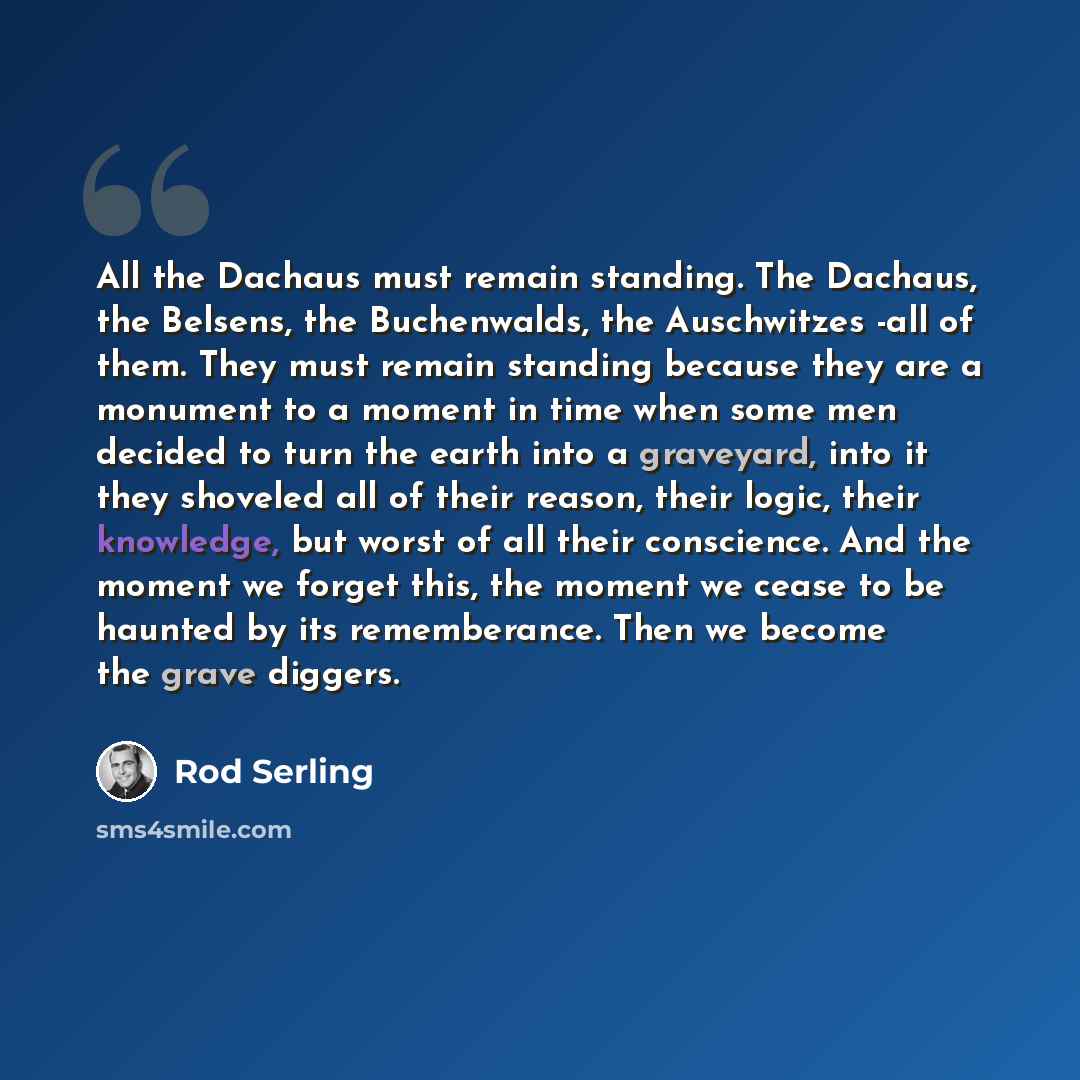 “All the Dachaus must remain standing. The Dachaus, the Belsens, the Buchenwalds, the Auschwitzes -all of them. They must remain standing because they are a monument to a moment in time when some men decided to turn the earth into a graveyard, into it they shoveled all of their reason, their logic…” quote by Rod Serling