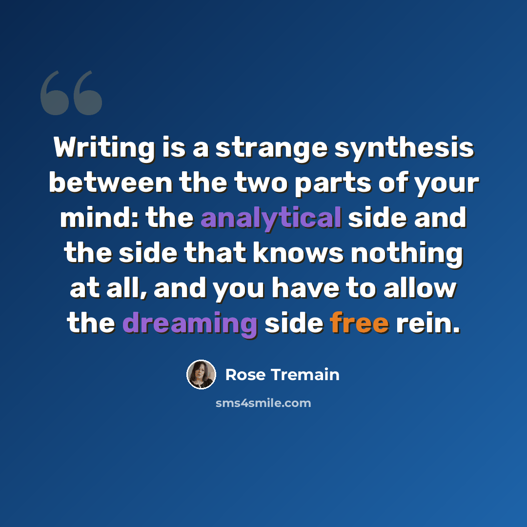 “Writing is a strange synthesis between the two parts of your mind: the analytical side and the side that knows nothing at all, and you have to allow the dreaming side free rein.” quote by Rose Tremain
