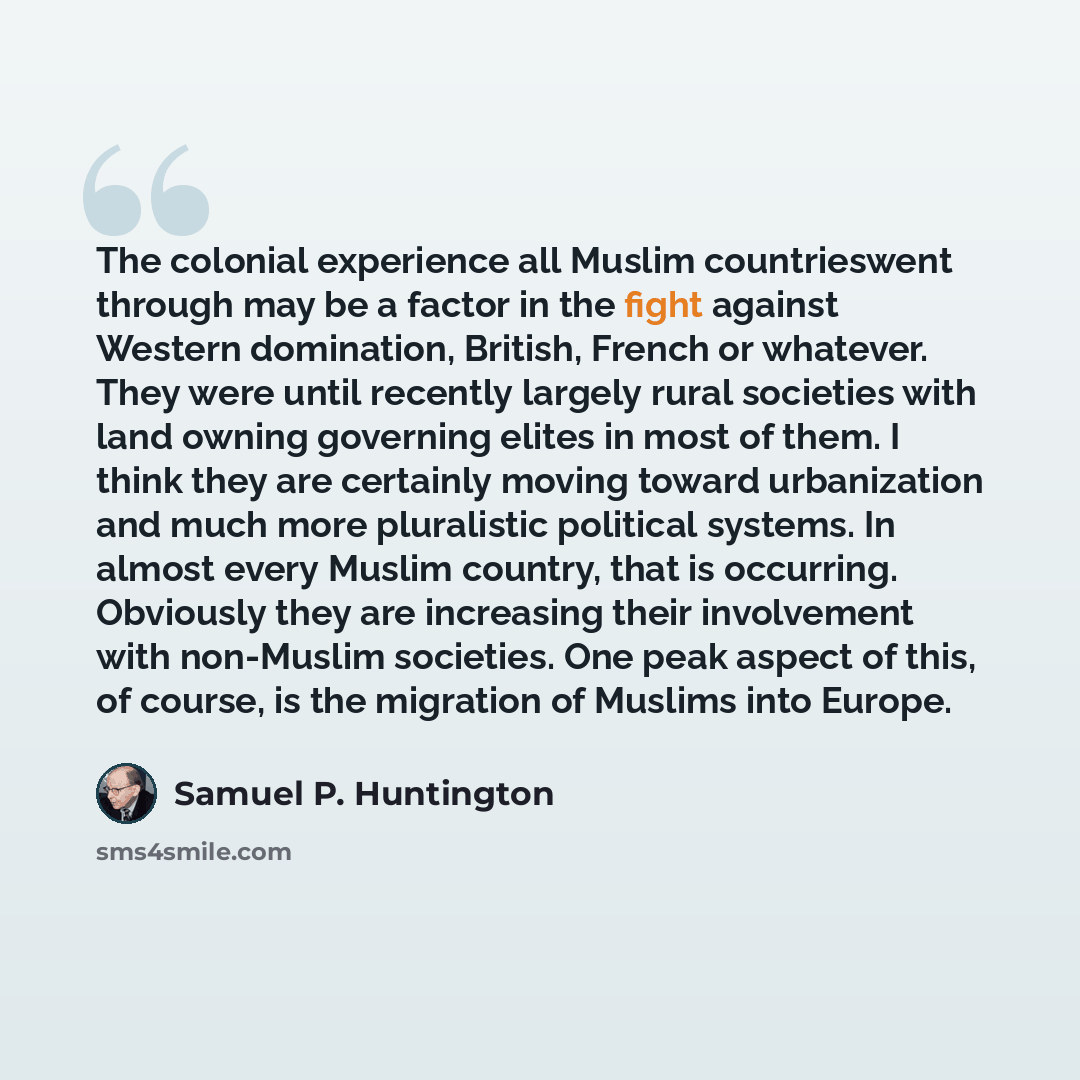 “The colonial experience all Muslim countrieswent through may be a factor in the fight against Western domination, British, French or whatever. They were until recently largely rural societies with land owning governing elites in most of them. I think they are certainly moving toward urbanization…” quote by Samuel P. Huntington
