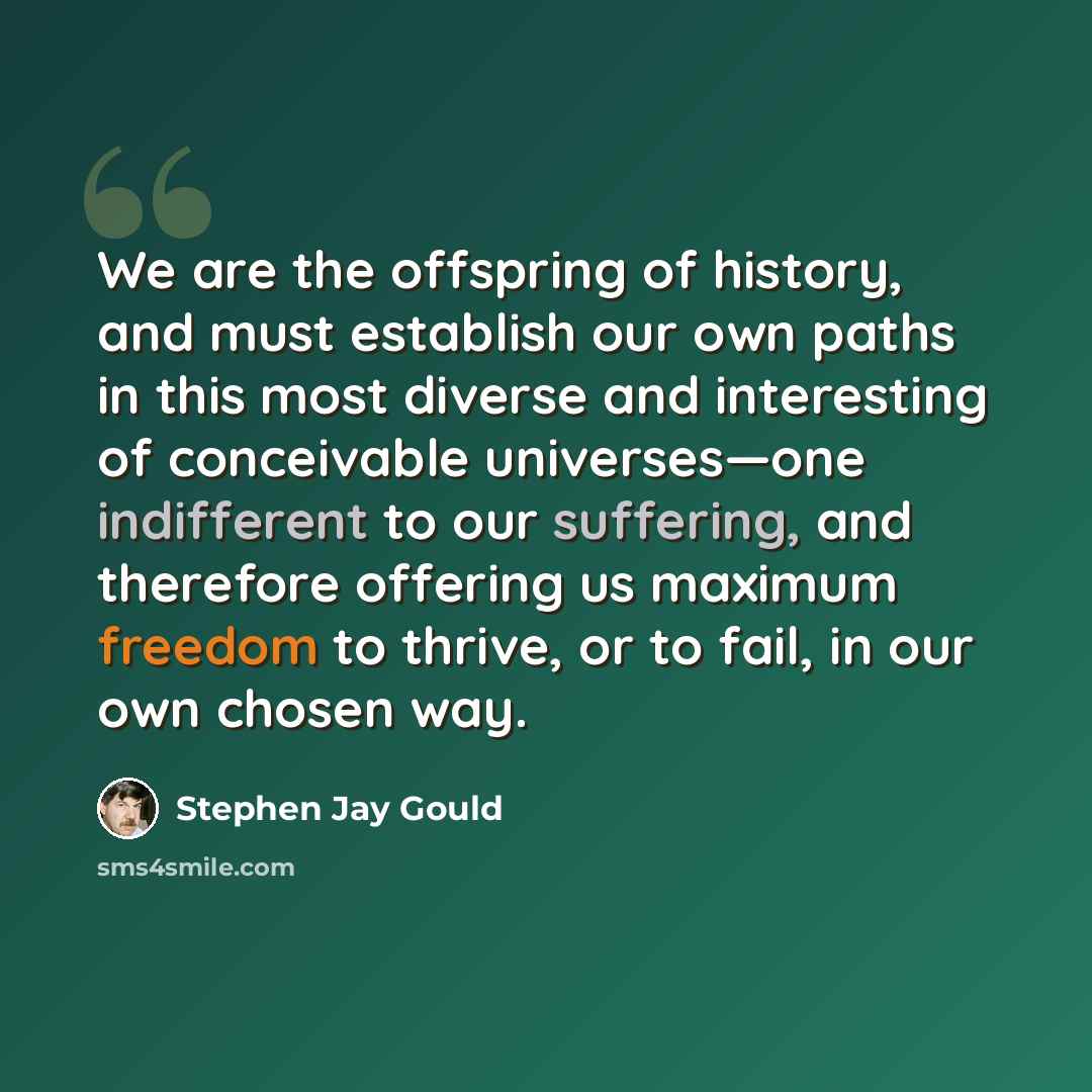 “We are the offspring of history, and must establish our own paths in this most diverse and interesting of conceivable universes—one indifferent to our suffering, and therefore offering us maximum freedom to thrive, or to fail, in our own chosen way.” quote by Stephen Jay Gould