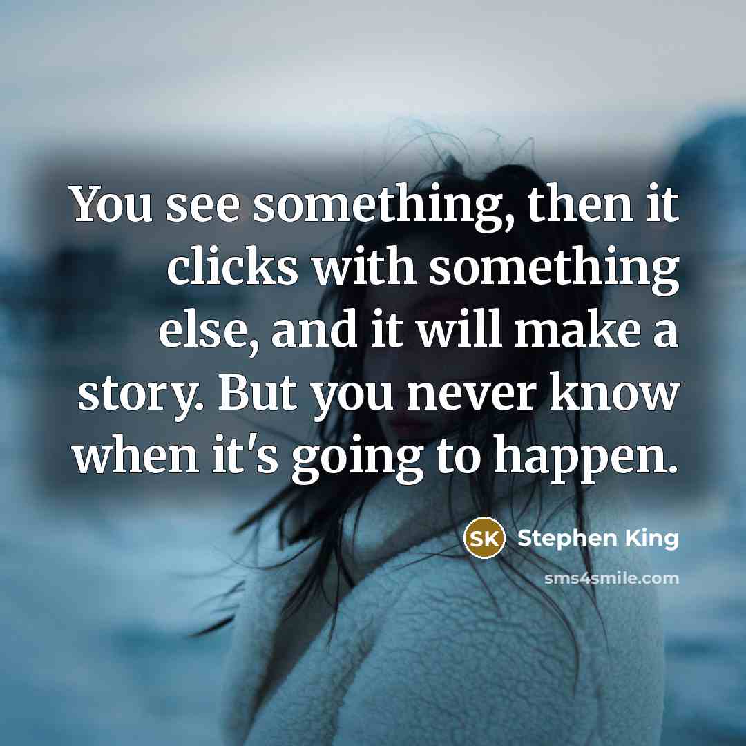 “You see something, then it clicks with something else, and it will make a story. But you never know when it's going to happen.” quote by Stephen King