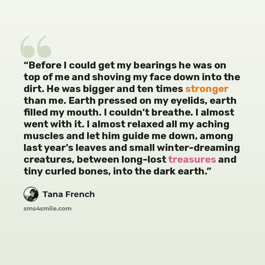 “Before I could get my bearings he was on top of me and shoving my face down into the dirt. He was bigger and ten times stronger than me. Earth pressed on my eyelids, earth filled my mouth. I couldn’t breathe. I almost went with it. I almost relaxed all my aching muscles and let him guide me down…” quote by Tana French