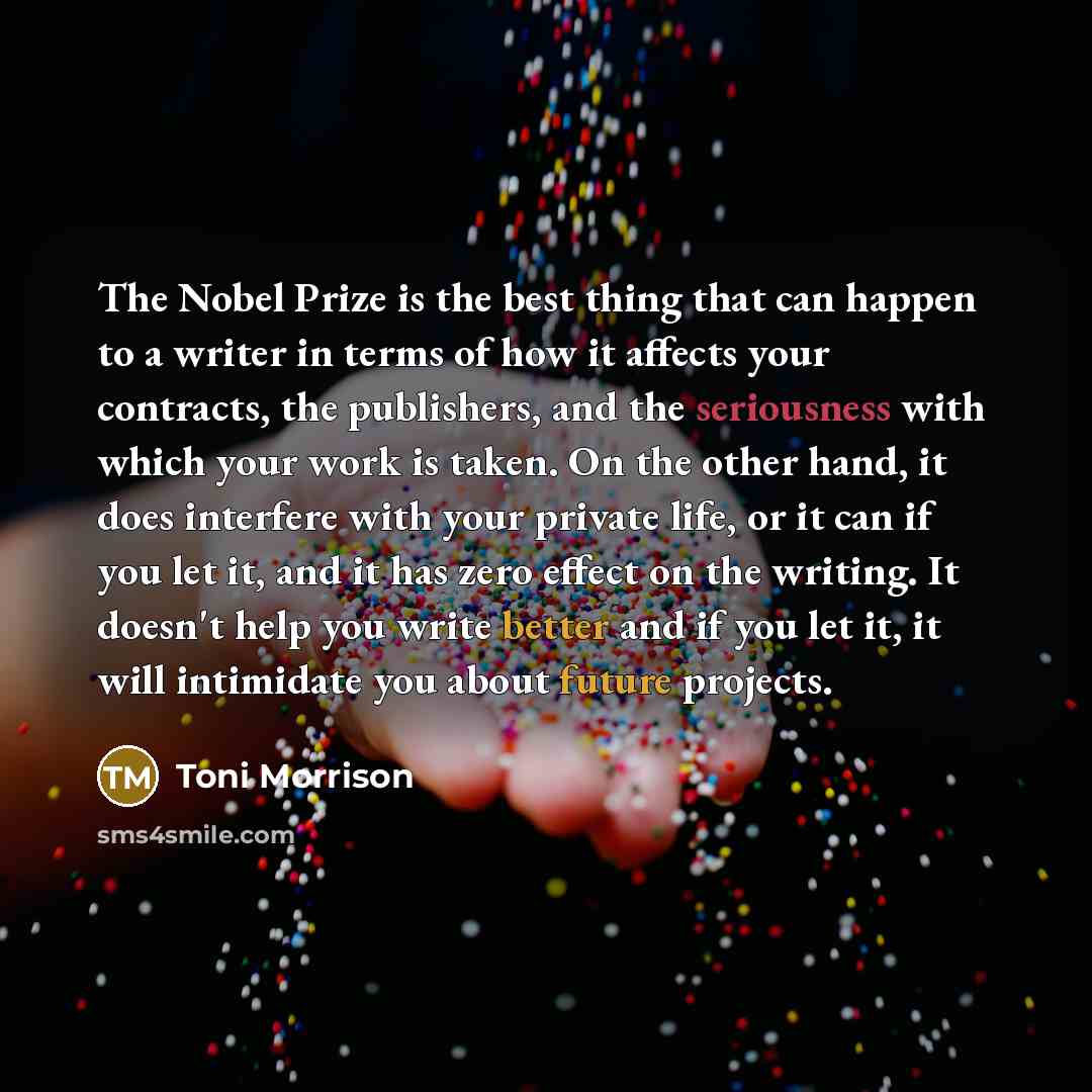 “The Nobel Prize is the best thing that can happen to a writer in terms of how it affects your contracts, the publishers, and the seriousness with which your work is taken. On the other hand, it does interfere with your private life, or it can if you let it, and it has zero effect on the writing…” quote by Toni Morrison